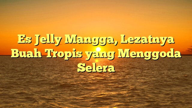 Es Jelly Mangga, Lezatnya Buah Tropis yang Menggoda Selera