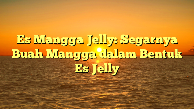 Es Mangga Jelly: Segarnya Buah Mangga dalam Bentuk Es Jelly